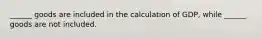 ______ goods are included in the calculation of GDP, while ______ goods are not included.