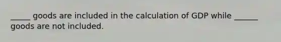 _____ goods are included in the calculation of GDP while ______ goods are not included.