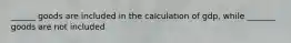 ______ goods are included in the calculation of gdp, while _______ goods are not included