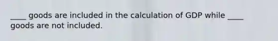 ____ goods are included in the calculation of GDP while ____ goods are not included.