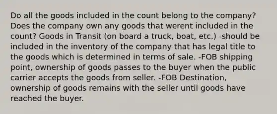 Do all the goods included in the count belong to the company? Does the company own any goods that werent included in the count? Goods in Transit (on board a truck, boat, etc.) -should be included in the inventory of the company that has legal title to the goods which is determined in terms of sale. -FOB shipping point, ownership of goods passes to the buyer when the public carrier accepts the goods from seller. -FOB Destination, ownership of goods remains with the seller until goods have reached the buyer.