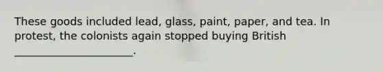 These goods included lead, glass, paint, paper, and tea. In protest, the colonists again stopped buying British ______________________.