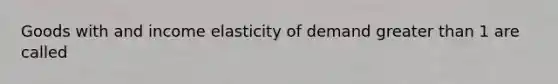 Goods with and income elasticity of demand greater than 1 are called