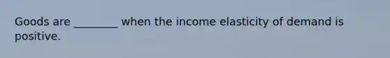 Goods are​ ________ when the income elasticity of demand is positive.