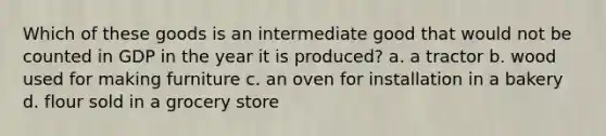 Which of these goods is an intermediate good that would not be counted in GDP in the year it is produced? a. a tractor b. wood used for making furniture c. an oven for installation in a bakery d. flour sold in a grocery store