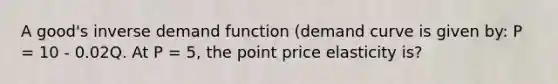 A good's inverse demand function (demand curve is given by: P = 10 - 0.02Q. At P = 5, the point price elasticity is?