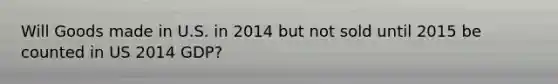 Will Goods made in U.S. in 2014 but not sold until 2015 be counted in US 2014 GDP?