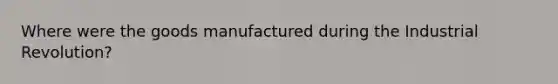 Where were the goods manufactured during the Industrial Revolution?