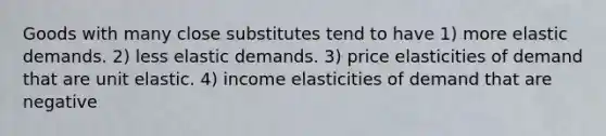 Goods with many close substitutes tend to have 1) more elastic demands. 2) less elastic demands. 3) price elasticities of demand that are unit elastic. 4) income elasticities of demand that are negative