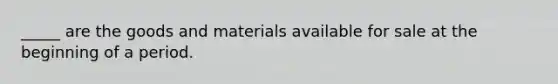 _____ are the goods and materials available for sale at the beginning of a period.