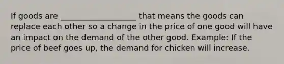 If goods are ___________________ that means the goods can replace each other so a change in the price of one good will have an impact on the demand of the other good. Example: If the price of beef goes up, the demand for chicken will increase.