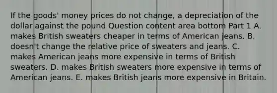 If the​ goods' money prices do not​ change, a depreciation of the dollar against the pound Question content area bottom Part 1 A. makes British sweaters cheaper in terms of American jeans. B. doesn't change the relative price of sweaters and jeans. C. makes American jeans more expensive in terms of British sweaters. D. makes British sweaters more expensive in terms of American jeans. E. makes British jeans more expensive in Britain.