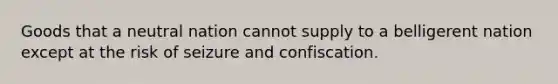 Goods that a neutral nation cannot supply to a belligerent nation except at the risk of seizure and confiscation.