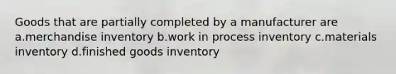 Goods that are partially completed by a manufacturer are a.merchandise inventory b.work in process inventory c.materials inventory d.finished goods inventory