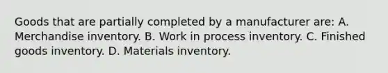 Goods that are partially completed by a manufacturer are: A. Merchandise inventory. B. Work in process inventory. C. Finished goods inventory. D. Materials inventory.