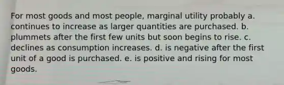 For most goods and most people, marginal utility probably a. continues to increase as larger quantities are purchased. b. plummets after the first few units but soon begins to rise. c. declines as consumption increases. d. is negative after the first unit of a good is purchased. e. is positive and rising for most goods.