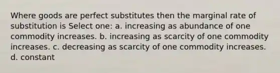 Where goods are perfect substitutes then the marginal rate of substitution is Select one: a. increasing as abundance of one commodity increases. b. increasing as scarcity of one commodity increases. c. decreasing as scarcity of one commodity increases. d. constant