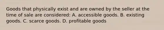 Goods that physically exist and are owned by the seller at the time of sale are considered: A. accessible goods. B. existing goods. C. scarce goods. D. profitable goods