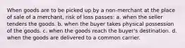 When goods are to be picked up by a non-merchant at the place of sale of a merchant, risk of loss passes: a. when the seller tenders the goods. b. when the buyer takes physical possession of the goods. c. when the goods reach the buyer's destination. d. when the goods are delivered to a common carrier.