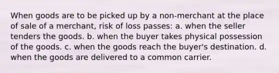 When goods are to be picked up by a non-merchant at the place of sale of a merchant, risk of loss passes: a. when the seller tenders the goods. b. when the buyer takes physical possession of the goods. c. when the goods reach the buyer's destination. d. when the goods are delivered to a common carrier.