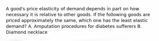 A good's price elasticity of demand depends in part on how necessary it is relative to other goods. If the following goods are priced approximately the same, which one has the least elastic demand? A. Amputation procedures for diabetes sufferers B. Diamond necklace