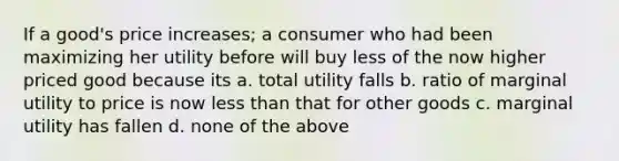 If a good's price increases; a consumer who had been maximizing her utility before will buy less of the now higher priced good because its a. total utility falls b. ratio of marginal utility to price is now less than that for other goods c. marginal utility has fallen d. none of the above