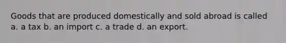 Goods that are produced domestically and sold abroad is called a. a tax b. an import c. a trade d. an export.