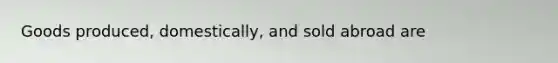 Goods produced, domestically, and sold abroad are