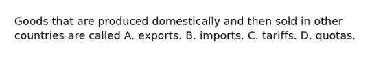 Goods that are produced domestically and then sold in other countries are called A. exports. B. imports. C. tariffs. D. quotas.