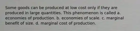 Some goods can be produced at low cost only if they are produced in large quantities. This phenomenon is called a. economies of production. b. economies of scale. c. marginal benefit of size. d. marginal cost of production.