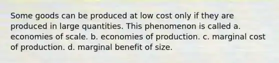 Some goods can be produced at low cost only if they are produced in large quantities. This phenomenon is called a. economies of scale. b. economies of production. c. marginal cost of production. d. marginal benefit of size.