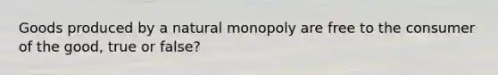 Goods produced by a natural monopoly are free to the consumer of the good, true or false?