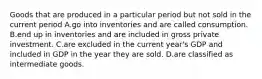 Goods that are produced in a particular period but not sold in the current period A.go into inventories and are called consumption. B.end up in inventories and are included in gross private investment. C.are excluded in the current year's GDP and included in GDP in the year they are sold. D.are classified as intermediate goods.