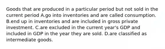 Goods that are produced in a particular period but not sold in the current period A.go into inventories and are called consumption. B.end up in inventories and are included in gross private investment. C.are excluded in the current year's GDP and included in GDP in the year they are sold. D.are classified as intermediate goods.