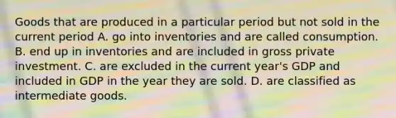 Goods that are produced in a particular period but not sold in the current period A. go into inventories and are called consumption. B. end up in inventories and are included in gross private investment. C. are excluded in the current year's GDP and included in GDP in the year they are sold. D. are classified as intermediate goods.