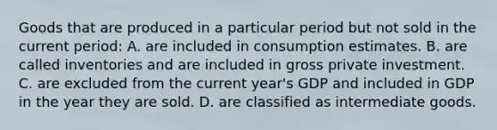 Goods that are produced in a particular period but not sold in the current period: A. are included in consumption estimates. B. are called inventories and are included in gross private investment. C. are excluded from the current year's GDP and included in GDP in the year they are sold. D. are classified as intermediate goods.