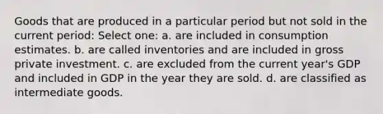 Goods that are produced in a particular period but not sold in the current period: Select one: a. are included in consumption estimates. b. are called inventories and are included in gross private investment. c. are excluded from the current year's GDP and included in GDP in the year they are sold. d. are classified as intermediate goods.