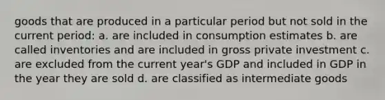 goods that are produced in a particular period but not sold in the current period: a. are included in consumption estimates b. are called inventories and are included in gross private investment c. are excluded from the current year's GDP and included in GDP in the year they are sold d. are classified as intermediate goods