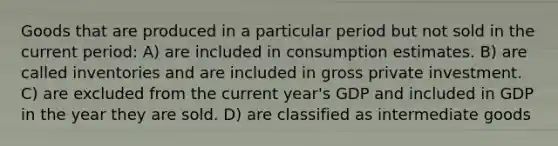 Goods that are produced in a particular period but not sold in the current period: A) are included in consumption estimates. B) are called inventories and are included in gross private investment. C) are excluded from the current year's GDP and included in GDP in the year they are sold. D) are classified as intermediate goods