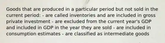 Goods that are produced in a particular period but not sold in the current period: - are called inventories and are included in gross private investment - are excluded from the current year's GDP and included in GDP in the year they are sold - are included in consumption estimates - are classified as intermediate goods