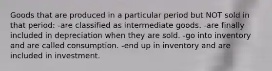 Goods that are produced in a particular period but NOT sold in that period: -are classified as intermediate goods. -are finally included in depreciation when they are sold. -go into inventory and are called consumption. -end up in inventory and are included in investment.