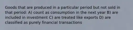 Goods that are produced in a particular period but not sold in that period: A) count as consumption in the next year B) are included in investment C) are treated like exports D) are classified as purely financial transactions