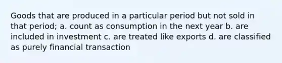 Goods that are produced in a particular period but not sold in that period; a. count as consumption in the next year b. are included in investment c. are treated like exports d. are classified as purely financial transaction