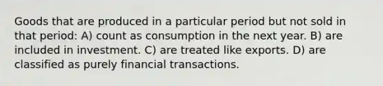 Goods that are produced in a particular period but not sold in that period: A) count as consumption in the next year. B) are included in investment. C) are treated like exports. D) are classified as purely financial transactions.