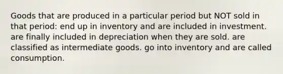 Goods that are produced in a particular period but NOT sold in that period: end up in inventory and are included in investment. are finally included in depreciation when they are sold. are classified as intermediate goods. go into inventory and are called consumption.