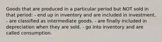 Goods that are produced in a particular period but NOT sold in that period: - end up in inventory and are included in investment. - are classified as intermediate goods. - are finally included in depreciation when they are sold. - go into inventory and are called consumption.