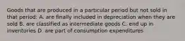 Goods that are produced in a particular period but not sold in that period: A. are finally included in depreciation when they are sold B. are classified as intermediate goods C. end up in inventories D. are part of consumption expenditures