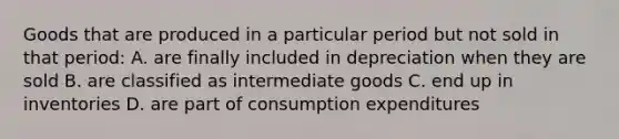 Goods that are produced in a particular period but not sold in that period: A. are finally included in depreciation when they are sold B. are classified as intermediate goods C. end up in inventories D. are part of consumption expenditures