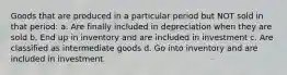 Goods that are produced in a particular period but NOT sold in that period: a. Are finally included in depreciation when they are sold b. End up in inventory and are included in investment c. Are classified as intermediate goods d. Go into inventory and are included in investment