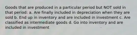 Goods that are produced in a particular period but NOT sold in that period: a. Are finally included in depreciation when they are sold b. End up in inventory and are included in investment c. Are classified as intermediate goods d. Go into inventory and are included in investment